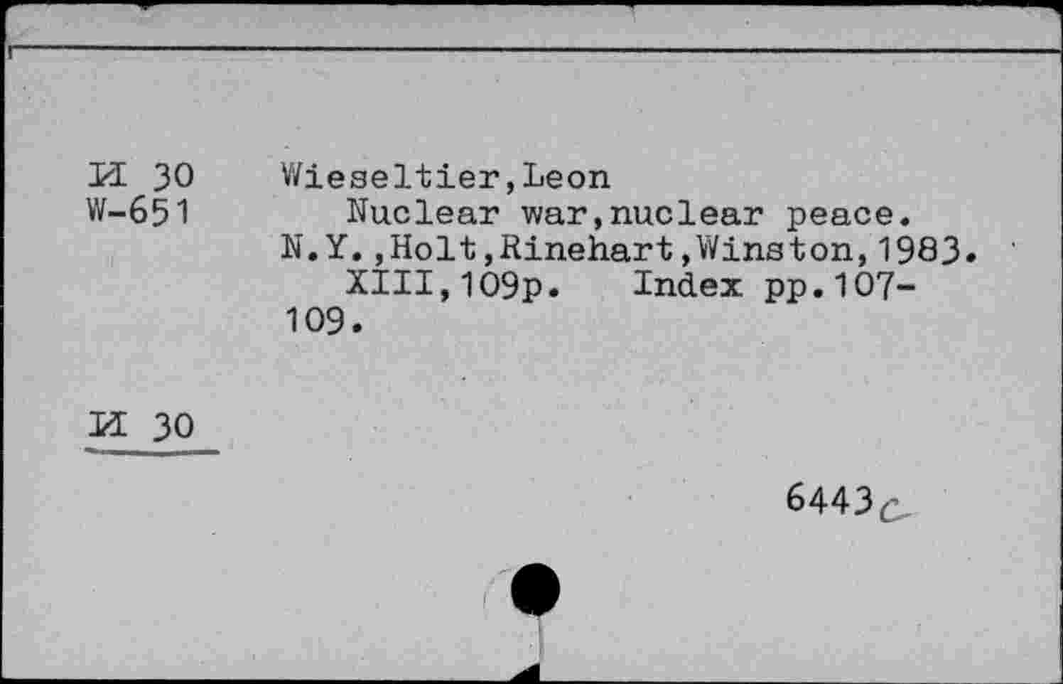 ﻿PI 30 W-651	Wieseltier,Leon Nuclear war,nuclear peace. N.Y.,Holt,Rinehart»Winston,1983 XIII,109p. Index pp.107-109.
u30
6443c,